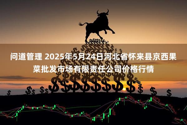 问道管理 2025年5月24日河北省怀来县京西果菜批发市场有限责任公司价格行情