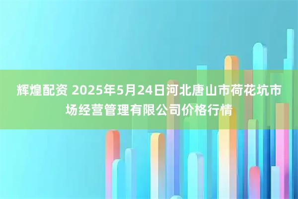 辉煌配资 2025年5月24日河北唐山市荷花坑市场经营管理有限公司价格行情
