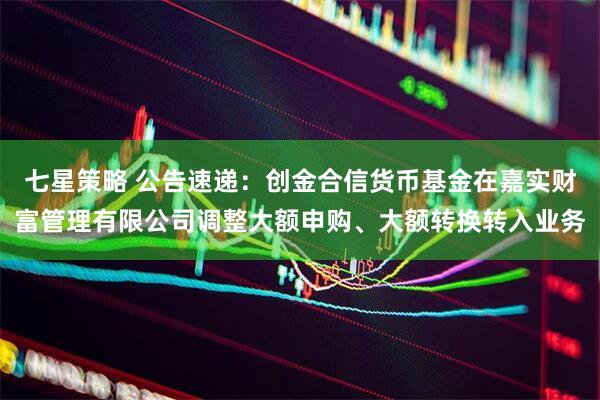 七星策略 公告速递：创金合信货币基金在嘉实财富管理有限公司调整大额申购、大额转换转入业务
