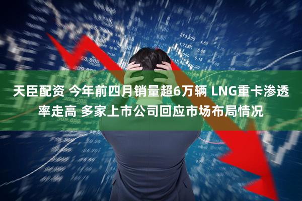 天臣配资 今年前四月销量超6万辆 LNG重卡渗透率走高 多家上市公司回应市场布局情况