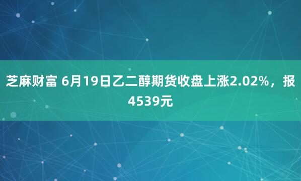 芝麻财富 6月19日乙二醇期货收盘上涨2.02%，报4539元