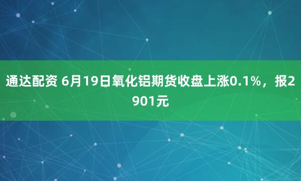 通达配资 6月19日氧化铝期货收盘上涨0.1%，报2901元