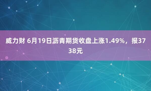 威力财 6月19日沥青期货收盘上涨1.49%，报3738元