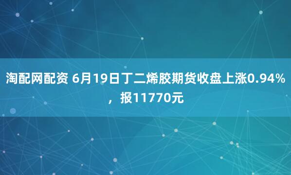淘配网配资 6月19日丁二烯胶期货收盘上涨0.94%，报11770元