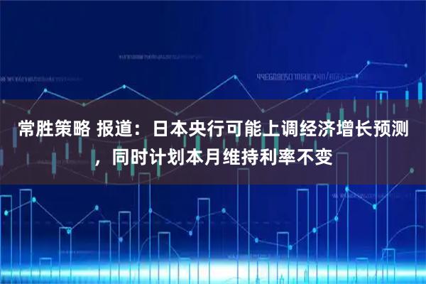 常胜策略 报道：日本央行可能上调经济增长预测，同时计划本月维持利率不变