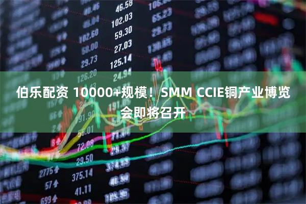 伯乐配资 10000+规模！SMM CCIE铜产业博览会即将召开