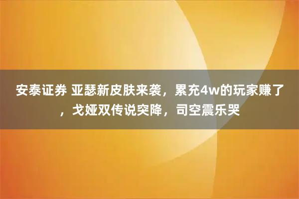 安泰证券 亚瑟新皮肤来袭，累充4w的玩家赚了，戈娅双传说突降，司空震乐哭