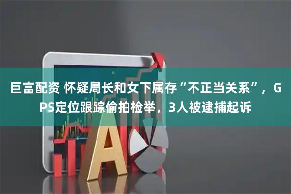 巨富配资 怀疑局长和女下属存“不正当关系”，GPS定位跟踪偷拍检举，3人被逮捕起诉