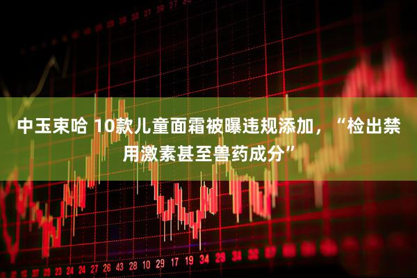 中玉束哈 10款儿童面霜被曝违规添加，“检出禁用激素甚至兽药成分”
