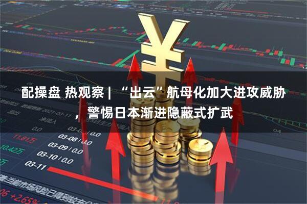 配操盘 热观察 |  “出云”航母化加大进攻威胁，警惕日本渐进隐蔽式扩武