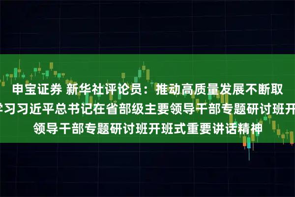 申宝证券 新华社评论员：推动高质量发展不断取得新成效——二论学习习近平总书记在省部级主要领导干部专题研讨班开班式重要讲话精神