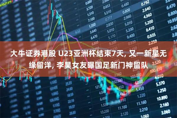大牛证券港股 U23亚洲杯结束7天, 又一新星无缘留洋, 李昊女友曝国足新门神留队