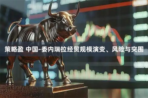 策略盈 中国-委内瑞拉经贸规模演变、风险与突围