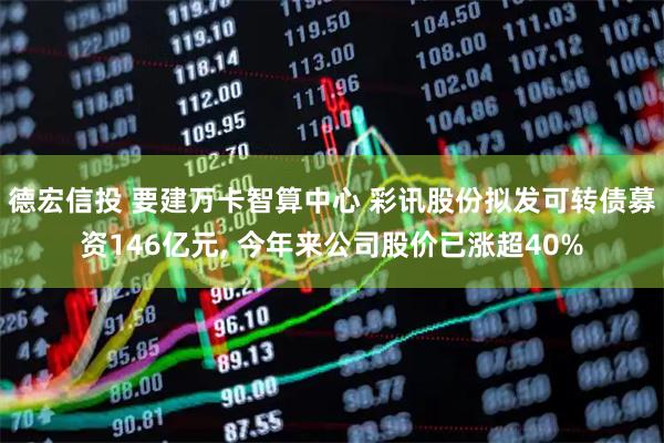 德宏信投 要建万卡智算中心 彩讯股份拟发可转债募资146亿元, 今年来公司股价已涨超40%