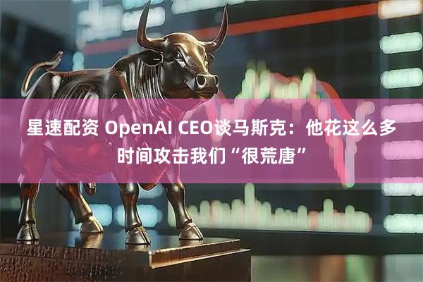 星速配资 OpenAI CEO谈马斯克：他花这么多时间攻击我们“很荒唐”