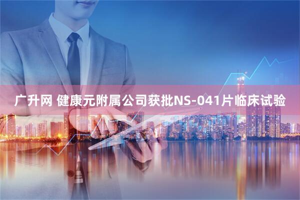 广升网 健康元附属公司获批NS-041片临床试验