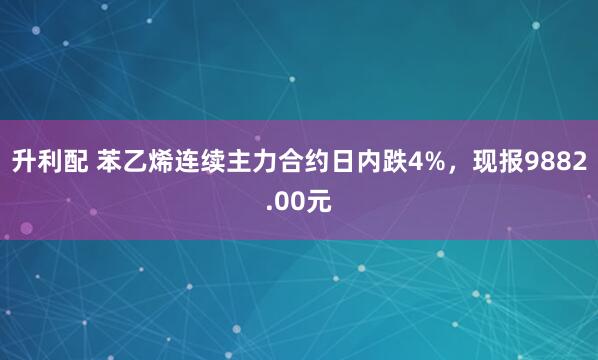 升利配 苯乙烯连续主力合约日内跌4%，现报9882.00元