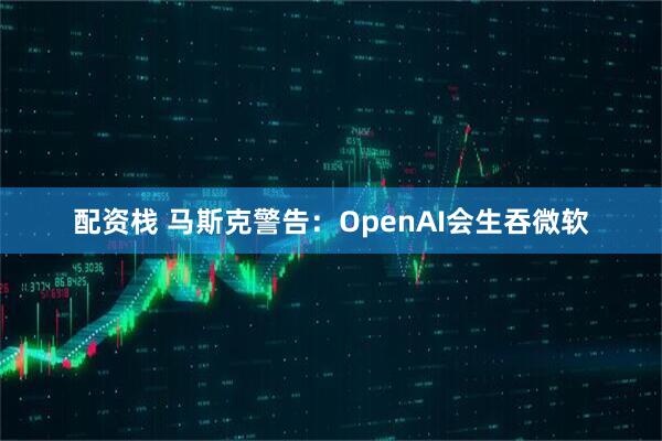 配资栈 马斯克警告：OpenAI会生吞微软