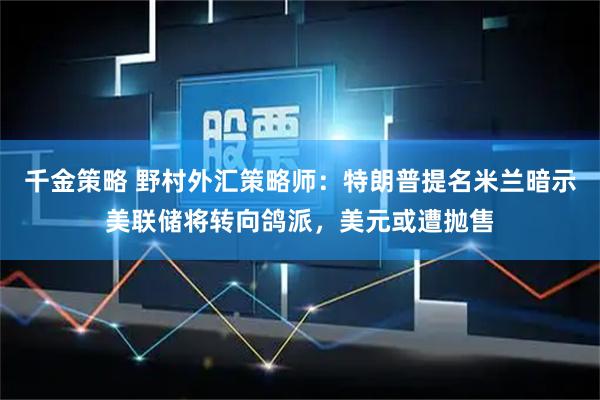千金策略 野村外汇策略师：特朗普提名米兰暗示美联储将转向鸽派，美元或遭抛售