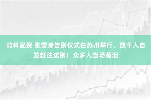 屿科配资 张雪峰告别仪式在苏州举行，数千人自发赶往送别！众多人当场落泪